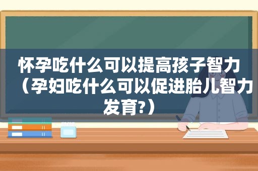 怀孕吃什么可以提高孩子智力（孕妇吃什么可以促进胎儿智力发育?）