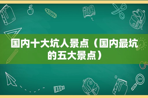 国内十大坑人景点（国内最坑的五大景点）