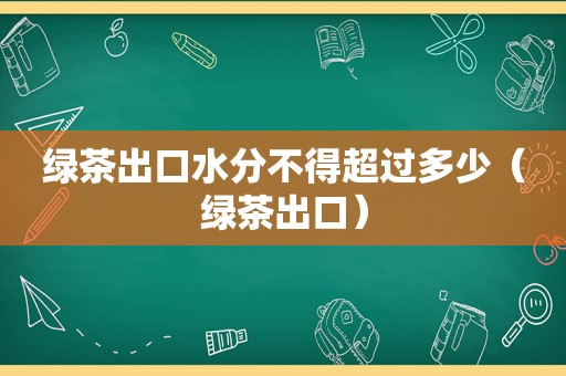 绿茶出口水分不得超过多少（绿茶出口）