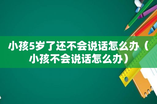 小孩5岁了还不会说话怎么办（小孩不会说话怎么办）