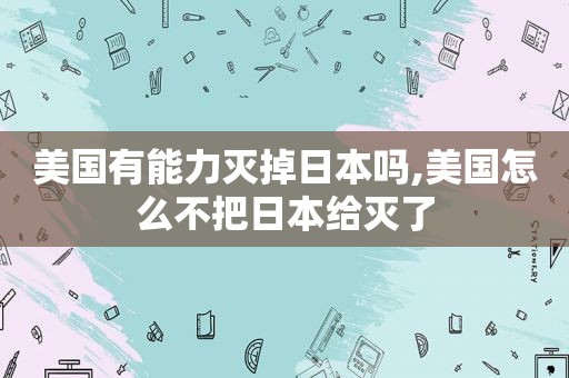 美国有能力灭掉日本吗,美国怎么不把日本给灭了