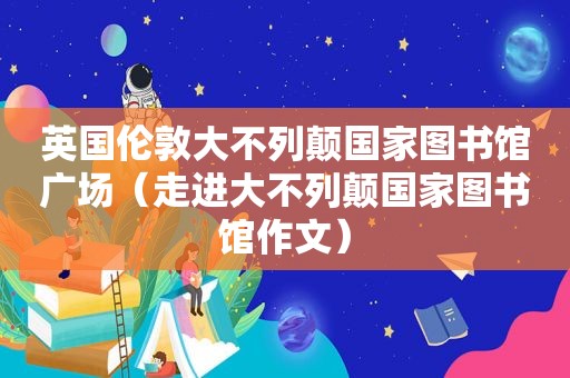 英国伦敦大不列颠国家图书馆广场（走进大不列颠国家图书馆作文）