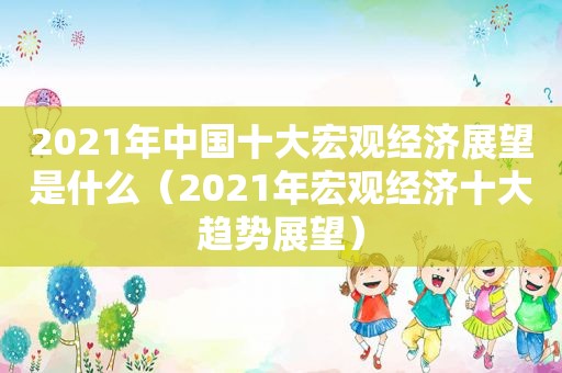 2021年中国十大宏观经济展望是什么（2021年宏观经济十大趋势展望）