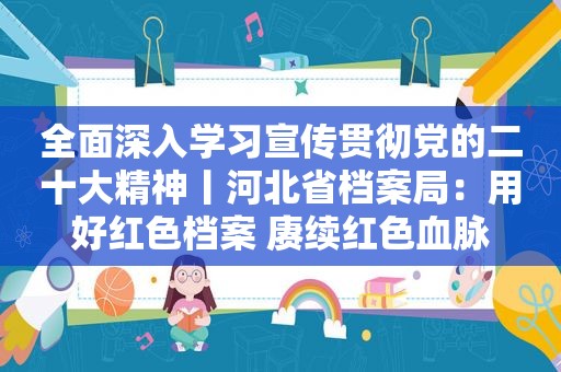 全面深入学习宣传贯彻党的二十大精神丨河北省档案局：用好红色档案 赓续红色血脉