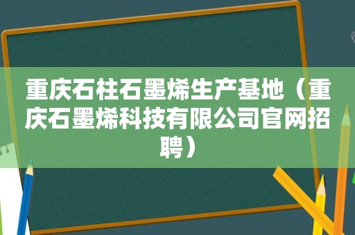 重庆石柱石墨烯生产基地（重庆石墨烯科技有限公司官网招聘）