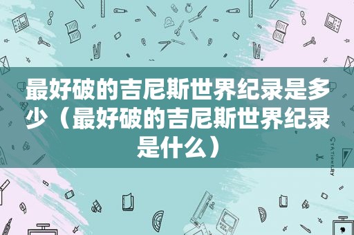 最好破的吉尼斯世界纪录是多少（最好破的吉尼斯世界纪录是什么）