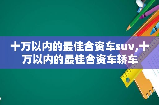 十万以内的最佳合资车suv,十万以内的最佳合资车轿车