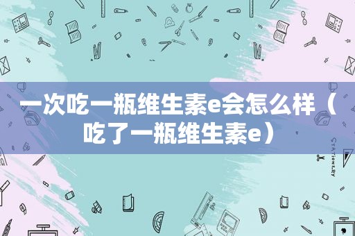 一次吃一瓶维生素e会怎么样（吃了一瓶维生素e）