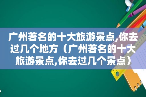 广州著名的十大旅游景点,你去过几个地方（广州著名的十大旅游景点,你去过几个景点）