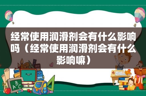 经常使用润滑剂会有什么影响吗（经常使用润滑剂会有什么影响嘛）