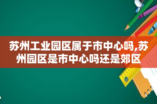 苏州工业园区属于市中心吗,苏州园区是市中心吗还是郊区