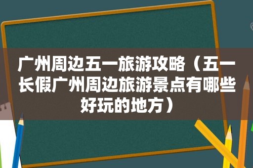 广州周边五一旅游攻略（五一长假广州周边旅游景点有哪些好玩的地方）