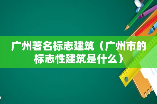 广州著名标志建筑（广州市的标志性建筑是什么）