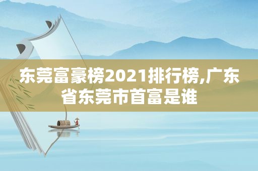 东莞富豪榜2021排行榜,广东省东莞市首富是谁