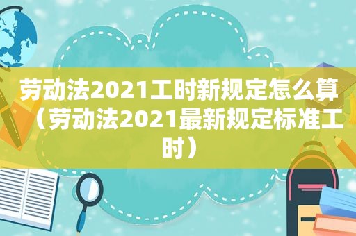 劳动法2021工时新规定怎么算（劳动法2021最新规定标准工时）