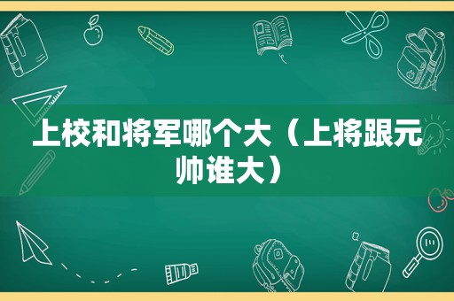 上校和将军哪个大（上将跟元帅谁大）