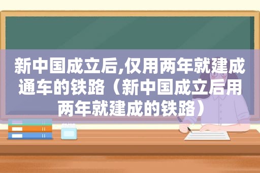 新中国成立后,仅用两年就建成通车的铁路（新中国成立后用两年就建成的铁路）