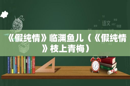 《假纯情》临渊鱼儿（《假纯情》枝上青梅）