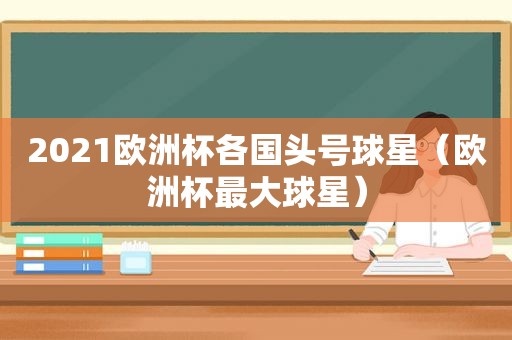 2021欧洲杯各国头号球星（欧洲杯最大球星）