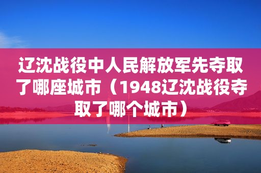 辽沈战役中人民 *** 先夺取了哪座城市（1948辽沈战役夺取了哪个城市）