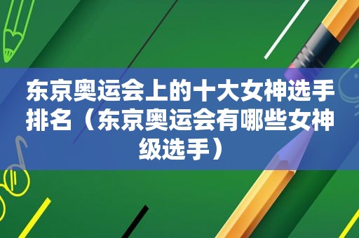 东京奥运会上的十大女神选手排名（东京奥运会有哪些女神级选手）