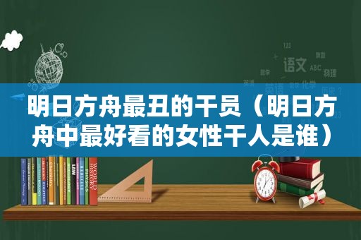 明日方舟最丑的干员（明日方舟中最好看的女性干人是谁）