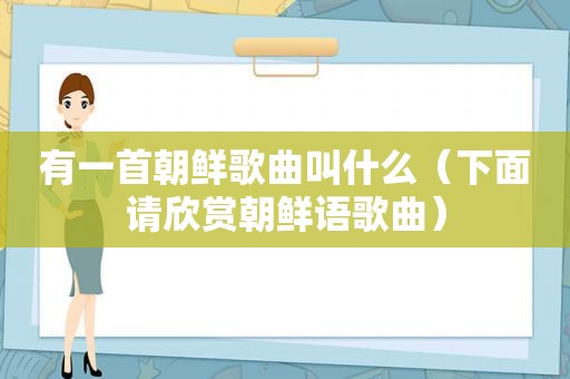 有一首朝鲜歌曲叫什么（下面请欣赏朝鲜语歌曲）