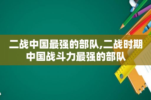 二战中国最强的部队,二战时期中国战斗力最强的部队