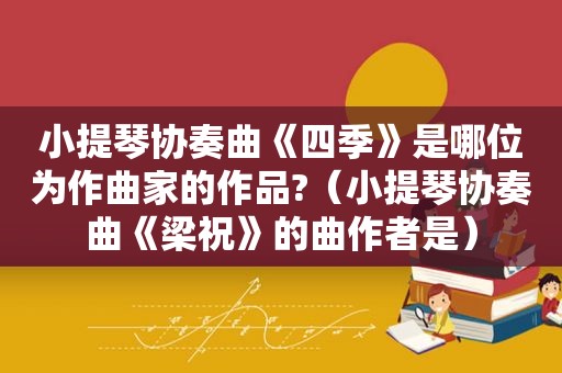 小提琴协奏曲《四季》是哪位为作曲家的作品?（小提琴协奏曲《梁祝》的曲作者是）