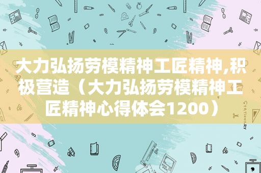 大力弘扬劳模精神工匠精神,积极营造（大力弘扬劳模精神工匠精神心得体会1200）