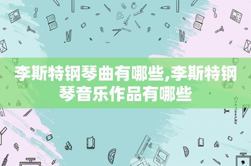 李斯特钢琴曲有哪些,李斯特钢琴音乐作品有哪些