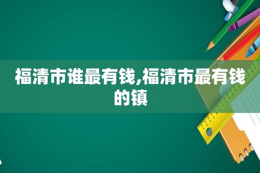 福清市谁最有钱,福清市最有钱的镇