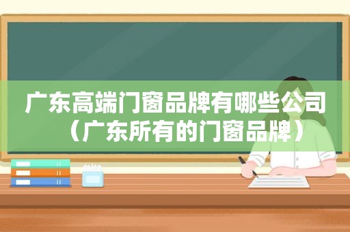 广东高端门窗品牌有哪些公司（广东所有的门窗品牌）