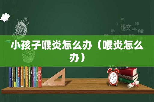 小孩子喉炎怎么办（喉炎怎么办）