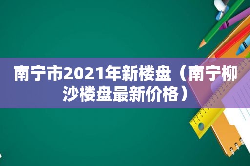 南宁市2021年新楼盘（南宁柳沙楼盘最新价格）