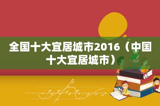 全国十大宜居城市2016（中国十大宜居城市）