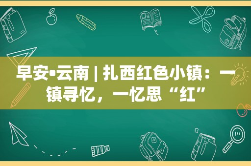 早安•云南 | 扎西红色小镇：一镇寻忆，一忆思“红”