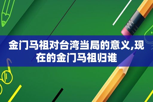 金门马祖对台湾当局的意义,现在的金门马祖归谁