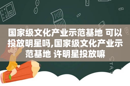 国家级文化产业示范基地 可以投放明星吗,国家级文化产业示范基地 许明星投放嘛