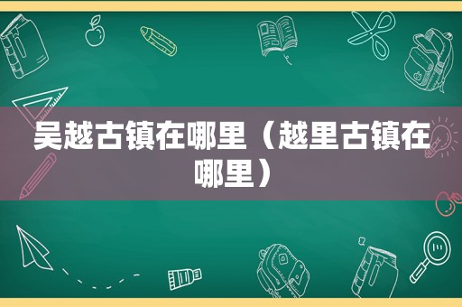 吴越古镇在哪里（越里古镇在哪里）