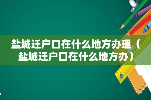 盐城迁户口在什么地方办理（盐城迁户口在什么地方办）