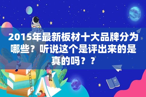 2015年最新板材十大品牌分为哪些？听说这个是评出来的是真的吗？？