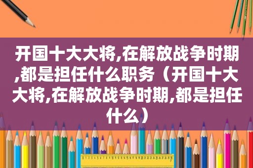 开国十大大将,在解放战争时期,都是担任什么职务（开国十大大将,在解放战争时期,都是担任什么）