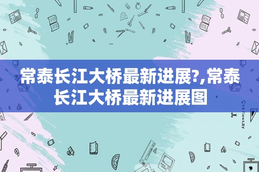 常泰长江大桥最新进展?,常泰长江大桥最新进展图