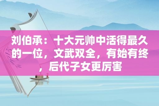 刘伯承：十大元帅中活得最久的一位，文武双全，有始有终，后代子女更厉害