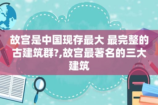 故宫是中国现存最大 最完整的古建筑群?,故宫最著名的三大建筑