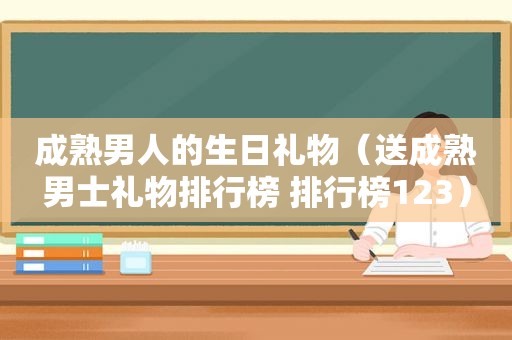 成熟男人的生日礼物（送成熟男士礼物排行榜 排行榜123）