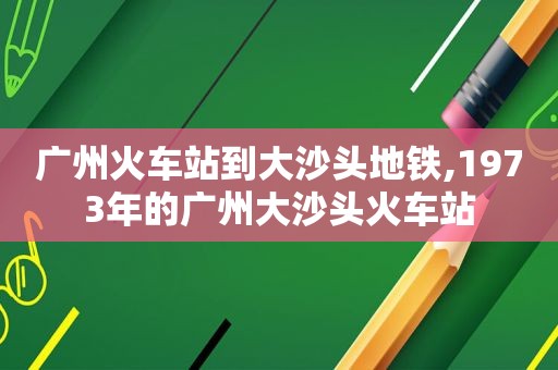 广州火车站到大沙头地铁,1973年的广州大沙头火车站