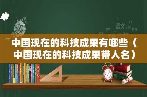 中国现在的科技成果有哪些（中国现在的科技成果带人名）