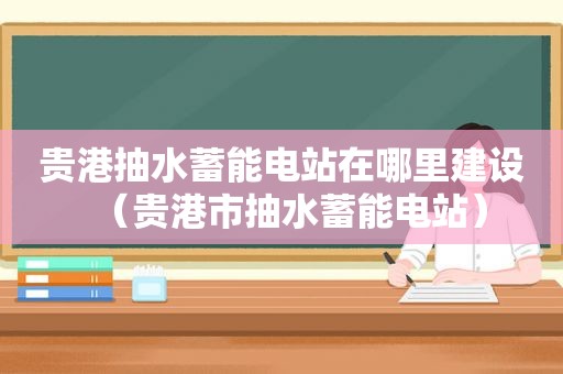 贵港抽水蓄能电站在哪里建设（贵港市抽水蓄能电站）